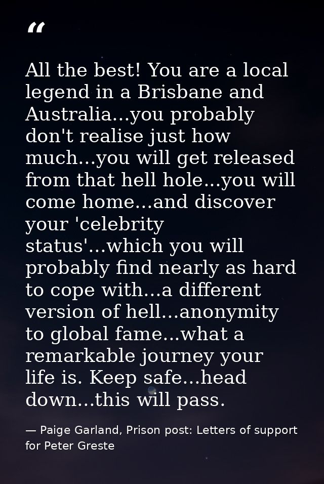 All the best! You are a local legend in a Brisbane and Australia...you probably don't realise just how much...you will g — Paige Garland, Prison post: Letters of support for Peter Greste