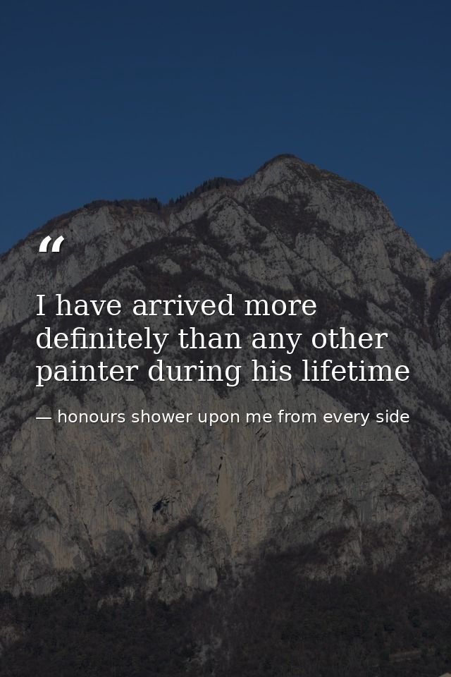 I have arrived more definitely than any other painter during his lifetime — honours shower upon me from every side