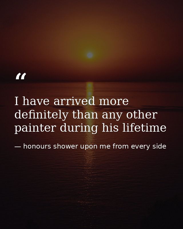 I have arrived more definitely than any other painter during his lifetime — honours shower upon me from every side