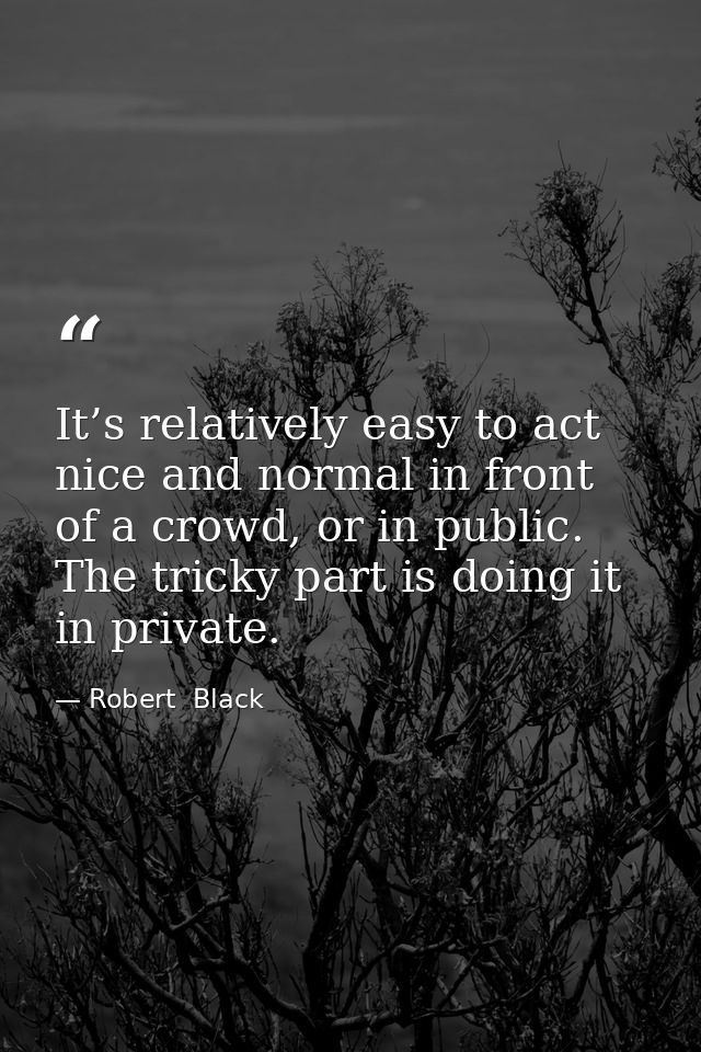 It’s relatively easy to act nice and normal in front of a crowd, or in public. The tricky part is doing it in private. — Robert  Black