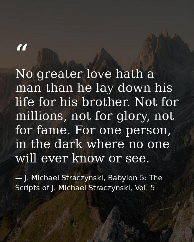 No greater love hath a man than he lay down his life for his brother. Not for millions, not for glory, not for fame. For — J. Michael Straczynski, Babylon 5: The Scripts of J. Michael Straczynski, Vol. 5