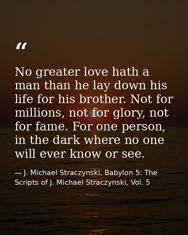 No greater love hath a man than he lay down his life for his brother. Not for millions, not for glory, not for fame. For — J. Michael Straczynski, Babylon 5: The Scripts of J. Michael Straczynski, Vol. 5