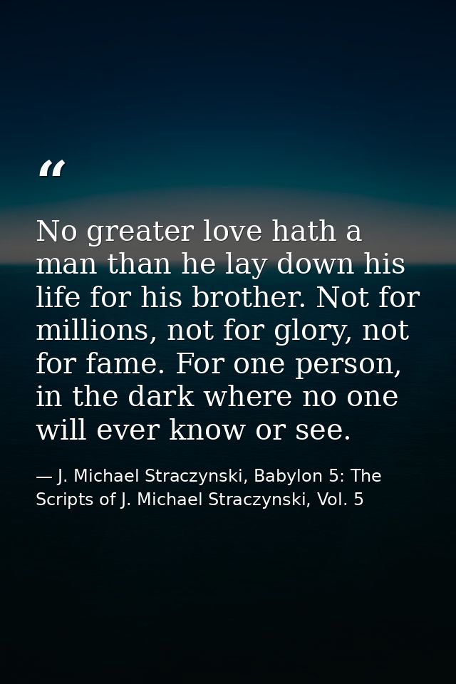 No greater love hath a man than he lay down his life for his brother. Not for millions, not for glory, not for fame. For — J. Michael Straczynski, Babylon 5: The Scripts of J. Michael Straczynski, Vol. 5