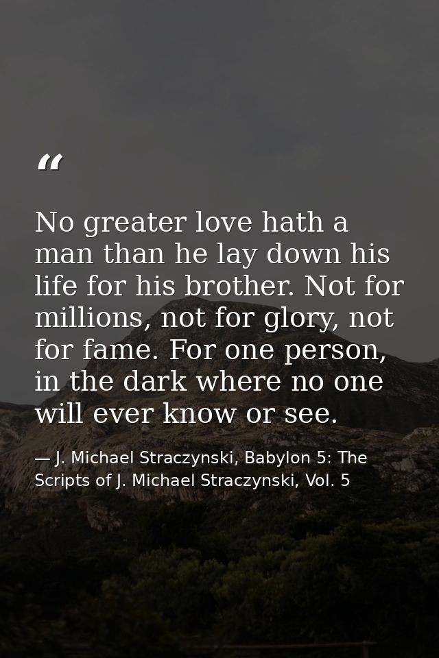 No greater love hath a man than he lay down his life for his brother. Not for millions, not for glory, not for fame. For — J. Michael Straczynski, Babylon 5: The Scripts of J. Michael Straczynski, Vol. 5