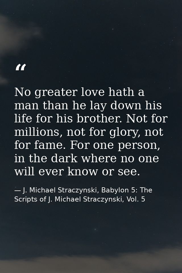 No greater love hath a man than he lay down his life for his brother. Not for millions, not for glory, not for fame. For — J. Michael Straczynski, Babylon 5: The Scripts of J. Michael Straczynski, Vol. 5