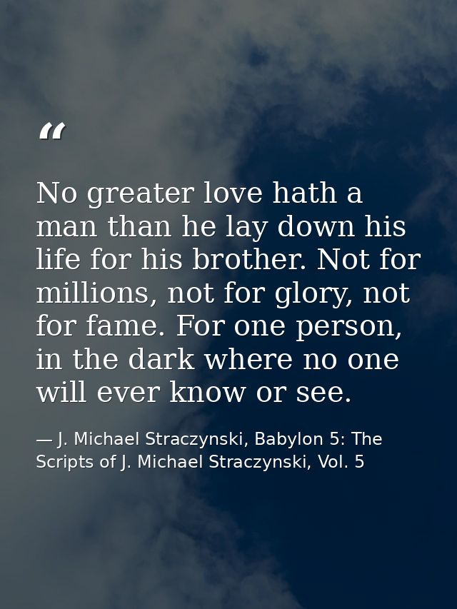 No greater love hath a man than he lay down his life for his brother. Not for millions, not for glory, not for fame. For — J. Michael Straczynski, Babylon 5: The Scripts of J. Michael Straczynski, Vol. 5