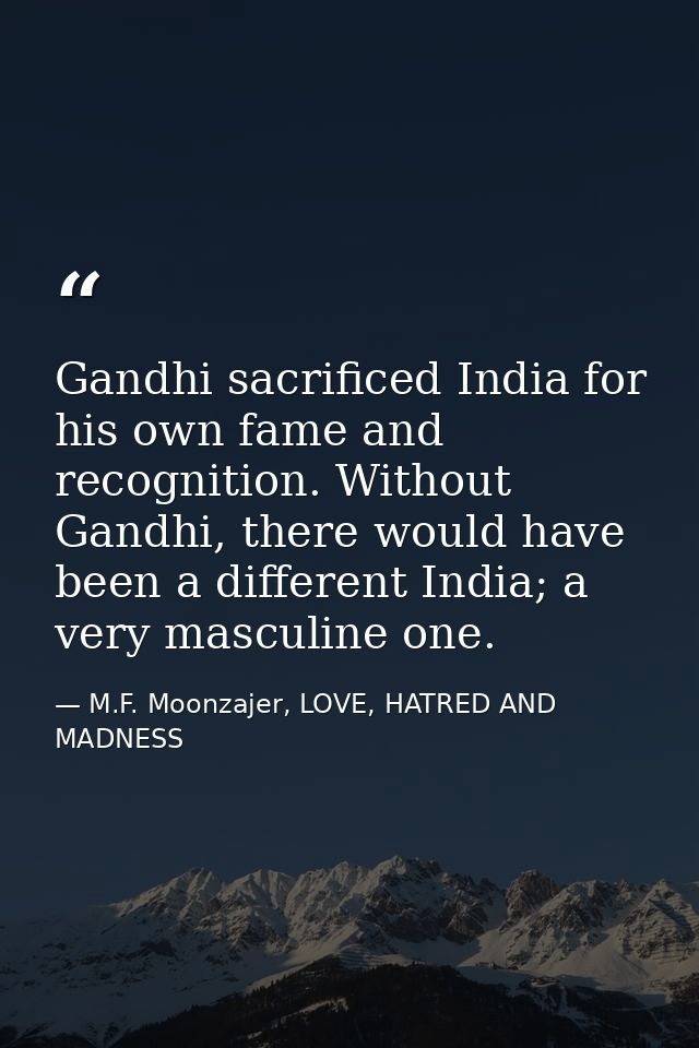 Gandhi sacrificed India for his own fame and recognition. Without Gandhi, there would have been a different India; a ver — M.F. Moonzajer, LOVE, HATRED AND MADNESS
