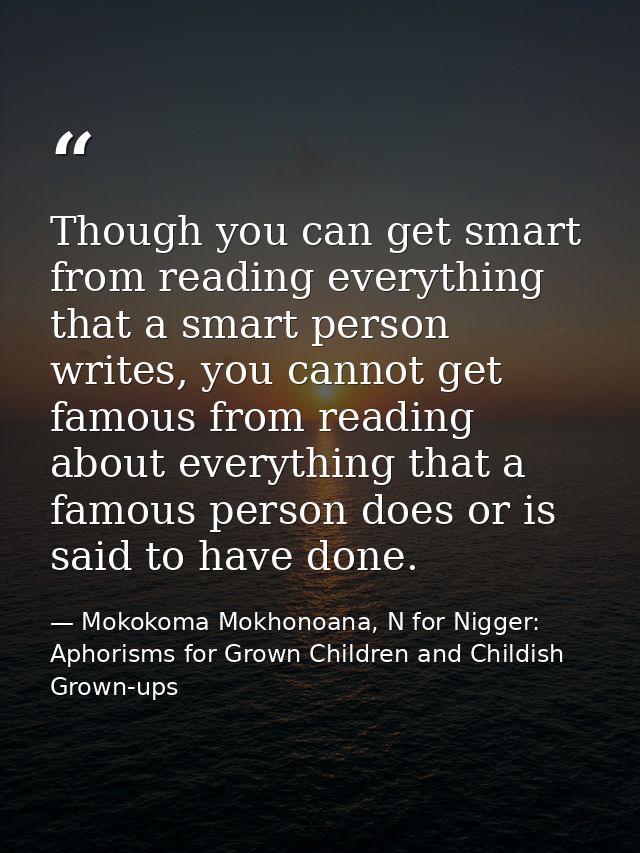 Though you can get smart from reading everything that a smart person writes, you cannot get famous from reading about ev — Mokokoma Mokhonoana, N for Nigger: Aphorisms for Grown Children and Childish Grown-ups