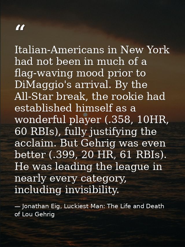Italian-Americans in New York had not been in much of a flag-waving mood prior to DiMaggio's arrival. By the All-Star br — Jonathan Eig, Luckiest Man: The Life and Death of Lou Gehrig