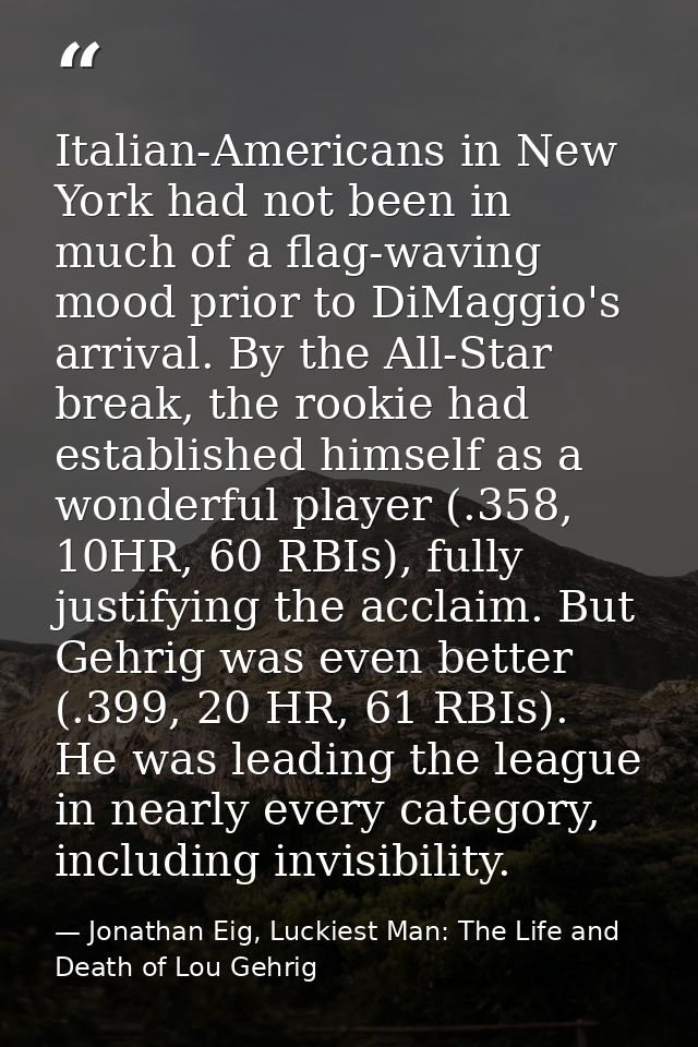 Italian-Americans in New York had not been in much of a flag-waving mood prior to DiMaggio's arrival. By the All-Star br — Jonathan Eig, Luckiest Man: The Life and Death of Lou Gehrig