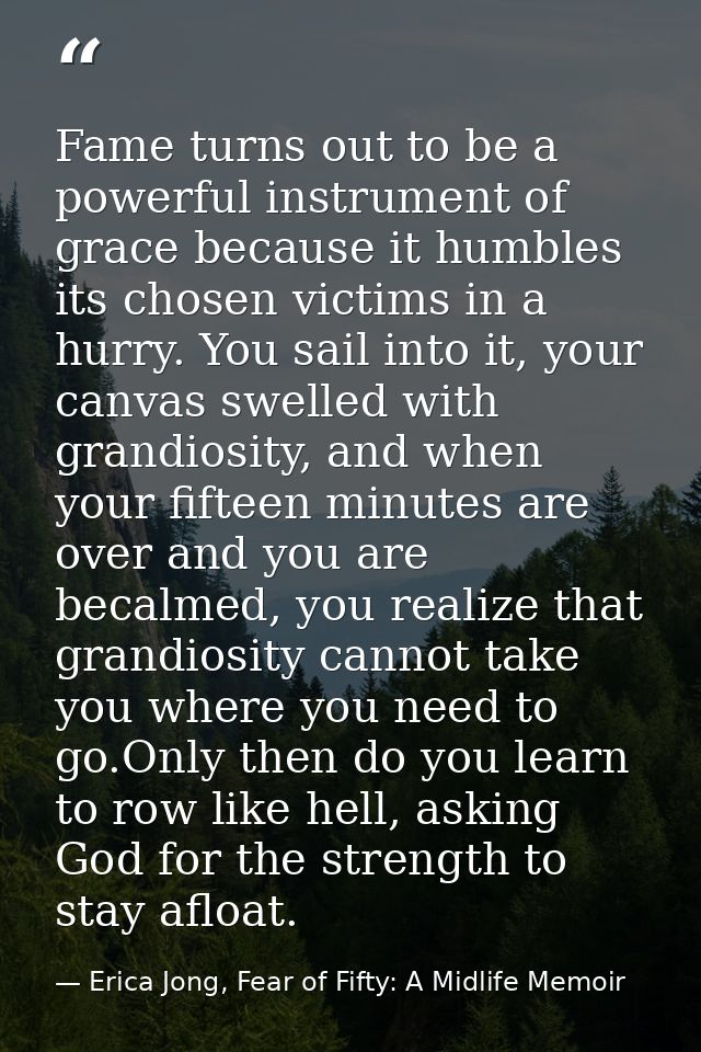 Fame turns out to be a powerful instrument of grace because it humbles its chosen victims in a hurry. You sail into it,  — Erica Jong, Fear of Fifty: A Midlife Memoir