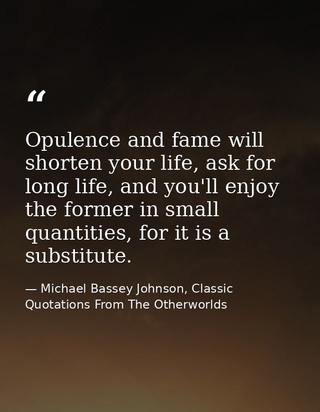Opulence and fame will shorten your life, ask for long life, and you'll enjoy the former in small quantities, for it is  — Michael Bassey Johnson, Classic Quotations From The Otherworlds