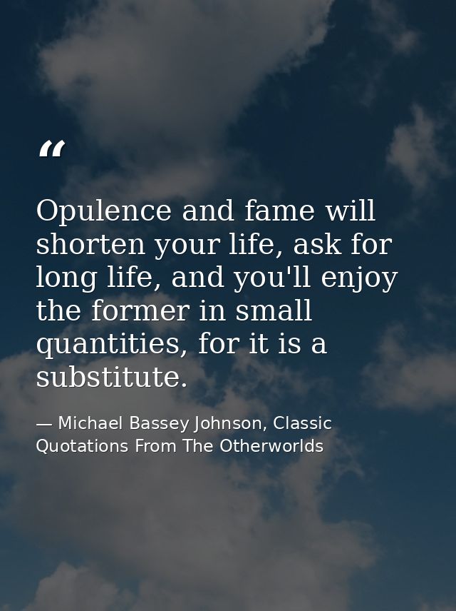 Opulence and fame will shorten your life, ask for long life, and you'll enjoy the former in small quantities, for it is  — Michael Bassey Johnson, Classic Quotations From The Otherworlds
