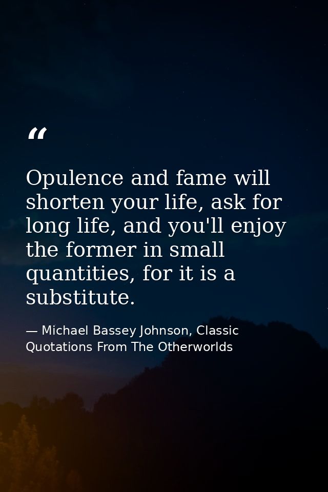 Opulence and fame will shorten your life, ask for long life, and you'll enjoy the former in small quantities, for it is  — Michael Bassey Johnson, Classic Quotations From The Otherworlds