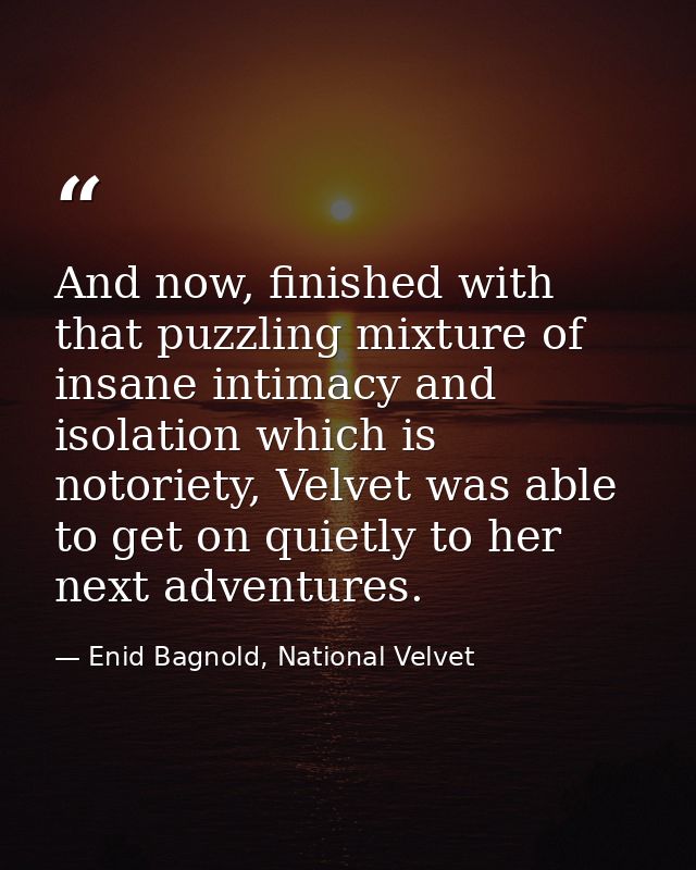 And now, finished with that puzzling mixture of insane intimacy and isolation which is notoriety, Velvet was able to get — Enid Bagnold, National Velvet
