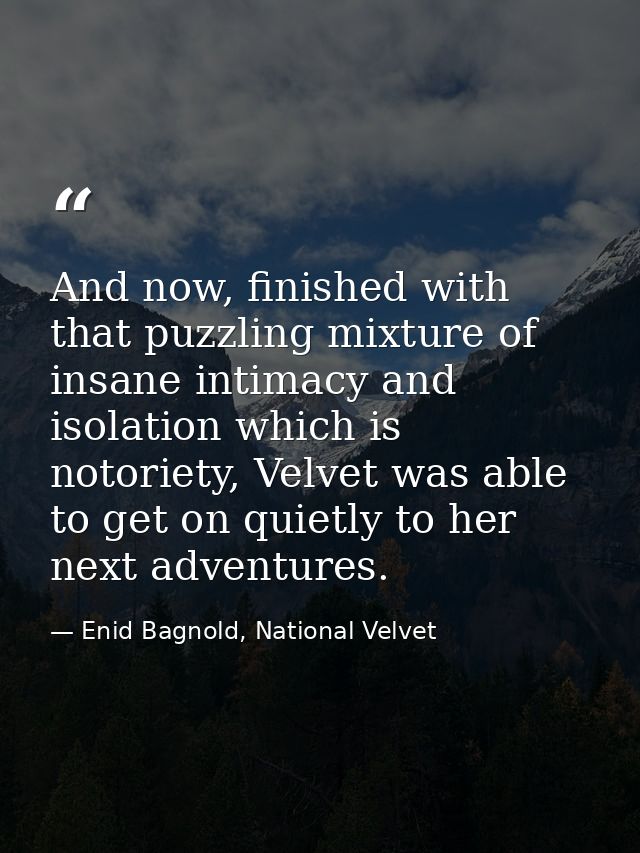 And now, finished with that puzzling mixture of insane intimacy and isolation which is notoriety, Velvet was able to get — Enid Bagnold, National Velvet