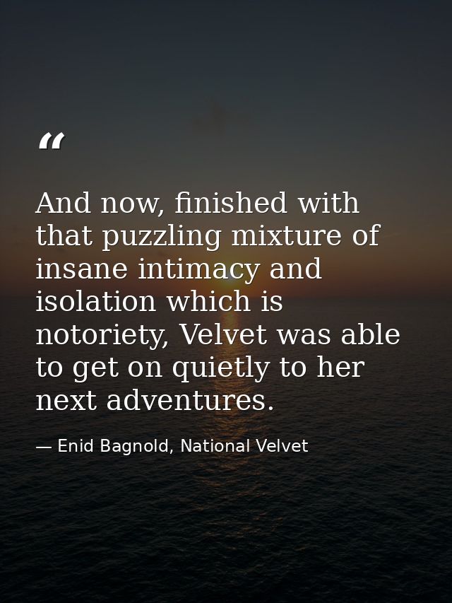 And now, finished with that puzzling mixture of insane intimacy and isolation which is notoriety, Velvet was able to get — Enid Bagnold, National Velvet