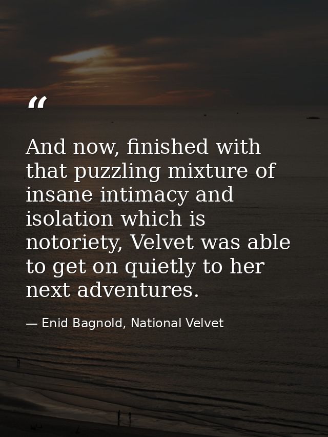 And now, finished with that puzzling mixture of insane intimacy and isolation which is notoriety, Velvet was able to get — Enid Bagnold, National Velvet