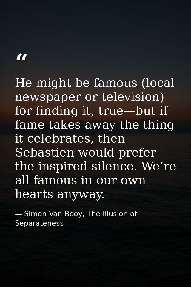 He might be famous (local newspaper or television) for finding it, true—but if fame takes away the thing it celebrates,  — Simon Van Booy, The Illusion of Separateness