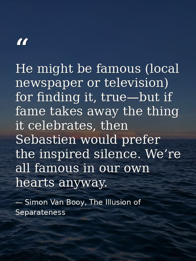 He might be famous (local newspaper or television) for finding it, true—but if fame takes away the thing it celebrates,  — Simon Van Booy, The Illusion of Separateness