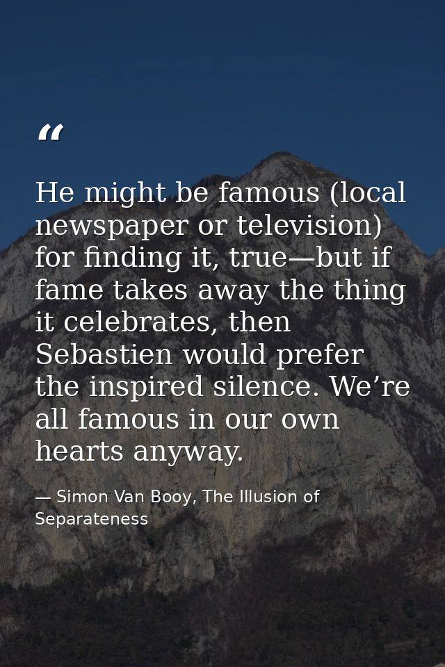 He might be famous (local newspaper or television) for finding it, true—but if fame takes away the thing it celebrates,  — Simon Van Booy, The Illusion of Separateness