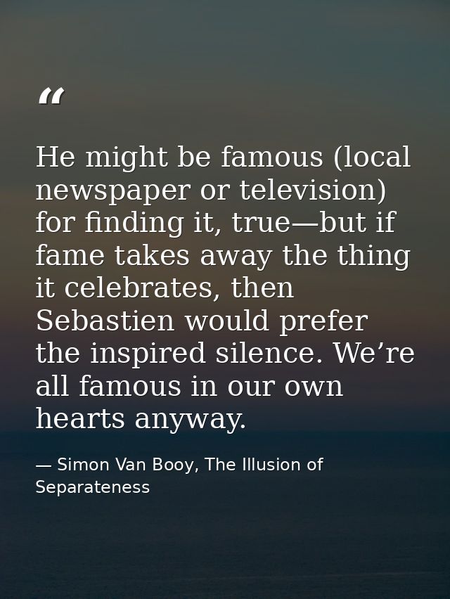 He might be famous (local newspaper or television) for finding it, true—but if fame takes away the thing it celebrates,  — Simon Van Booy, The Illusion of Separateness