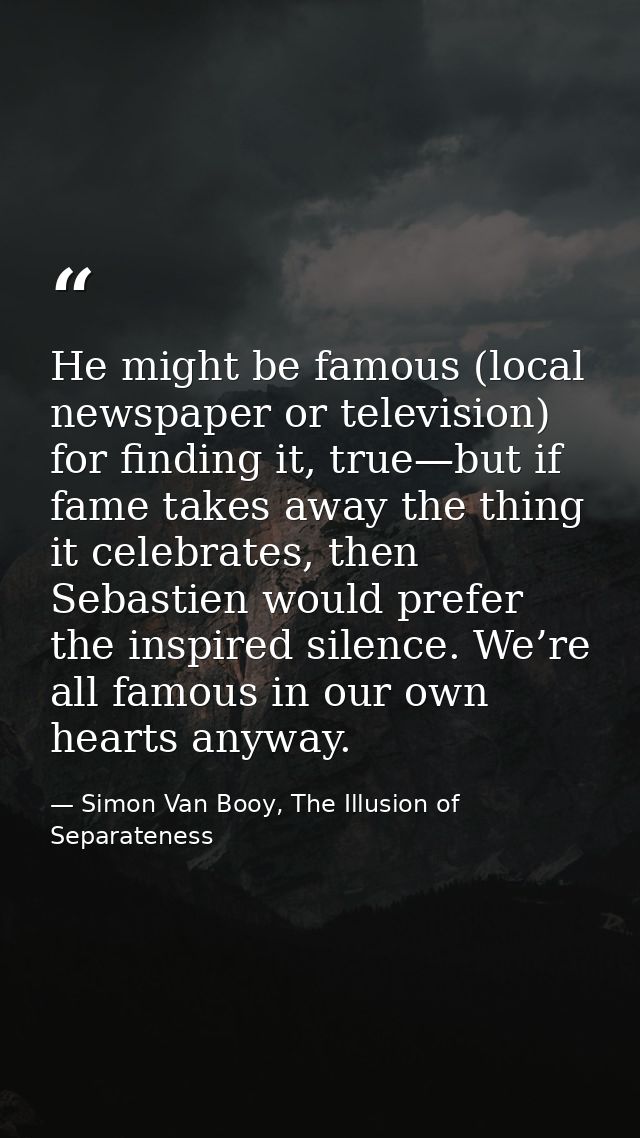 He might be famous (local newspaper or television) for finding it, true—but if fame takes away the thing it celebrates,  — Simon Van Booy, The Illusion of Separateness