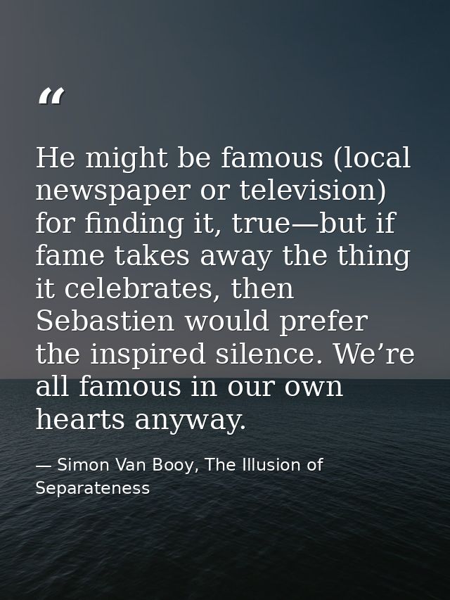 He might be famous (local newspaper or television) for finding it, true—but if fame takes away the thing it celebrates,  — Simon Van Booy, The Illusion of Separateness