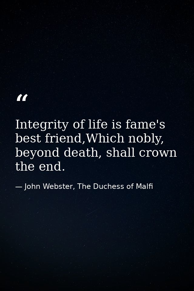 Integrity of life is fame's best friend,Which nobly, beyond death, shall crown the end. — John Webster, The Duchess of Malfi