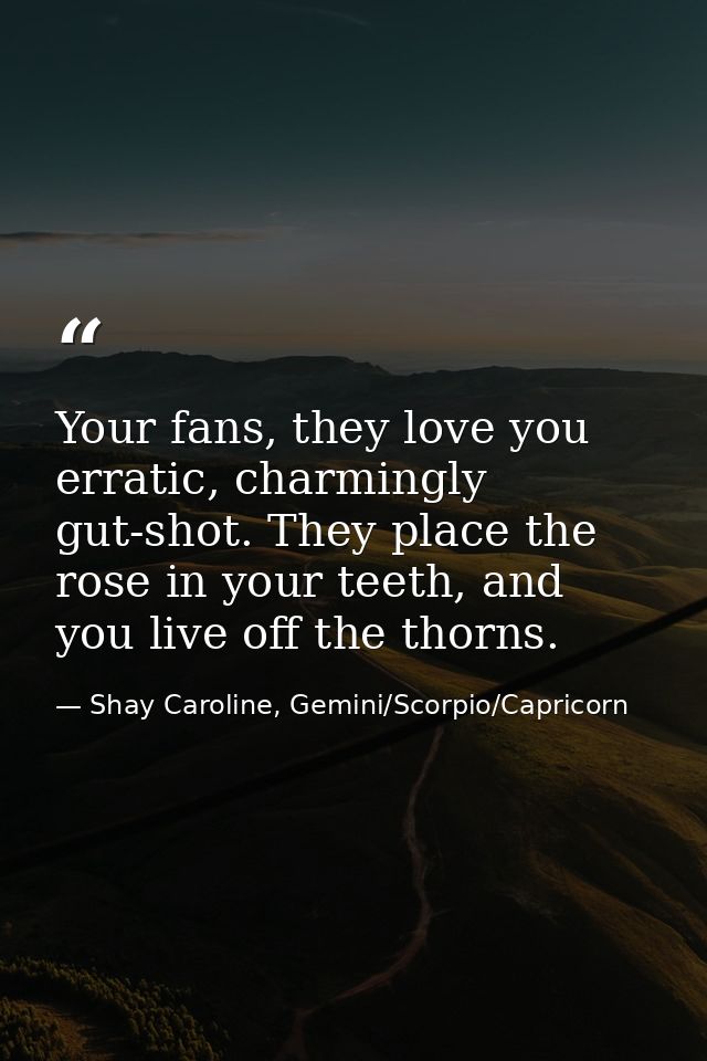 Your fans, they love you erratic, charmingly gut-shot. They place the rose in your teeth, and you live off the thorns. — Shay Caroline, Gemini/Scorpio/Capricorn