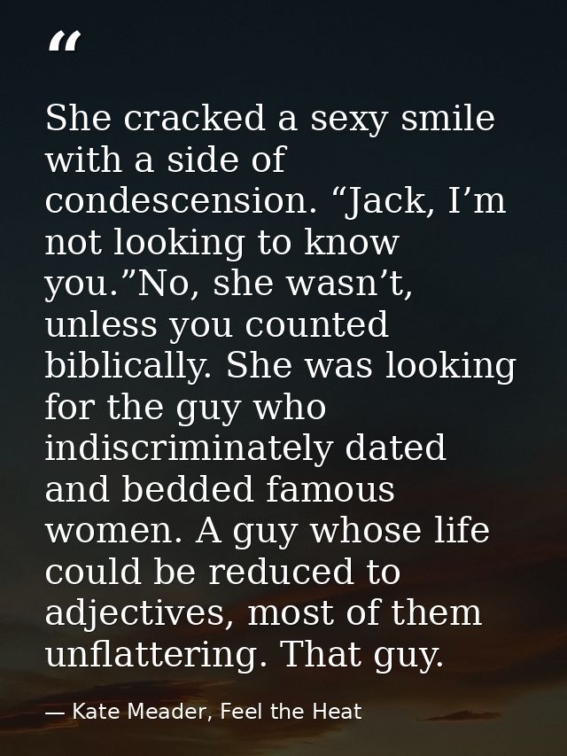 She cracked a sexy smile with a side of condescension. “Jack, I’m not looking to know you.”No, she wasn’t, unless you co — Kate Meader, Feel the Heat