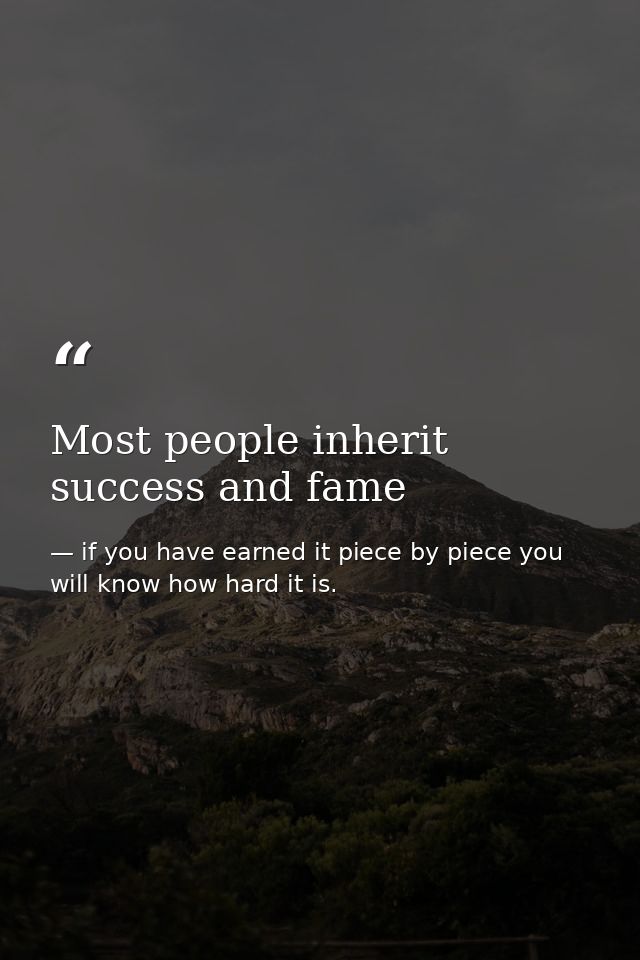Most people inherit success and fame — if you have earned it piece by piece you will know how hard it is.
