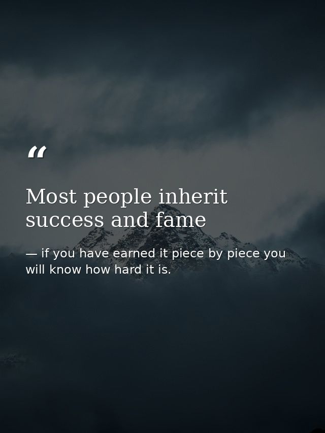 Most people inherit success and fame — if you have earned it piece by piece you will know how hard it is.