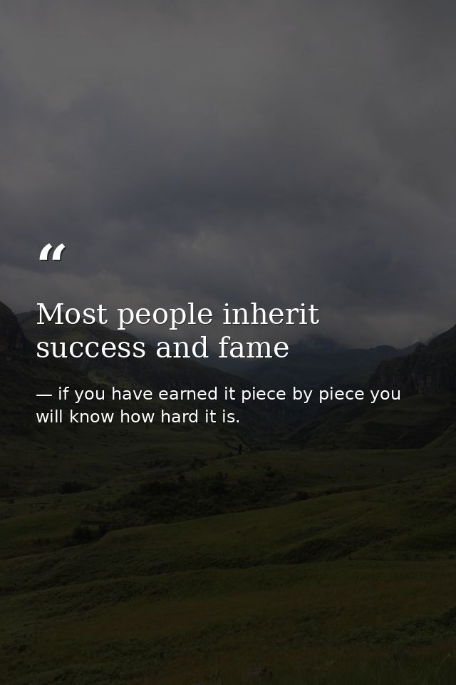 Most people inherit success and fame — if you have earned it piece by piece you will know how hard it is.
