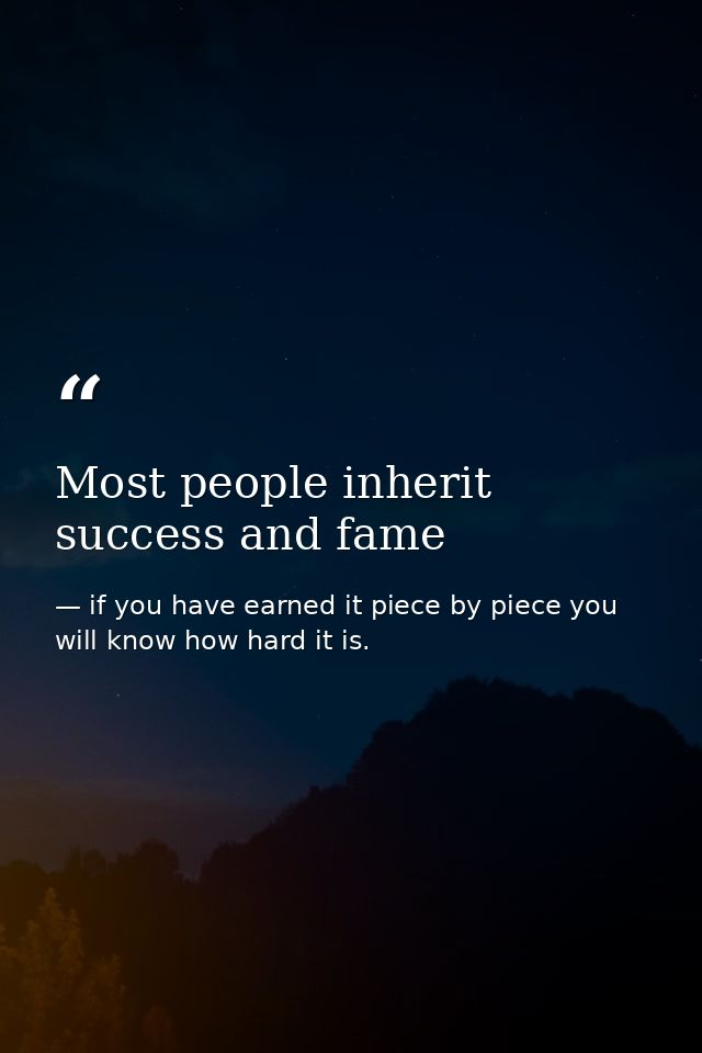 Most people inherit success and fame — if you have earned it piece by piece you will know how hard it is.
