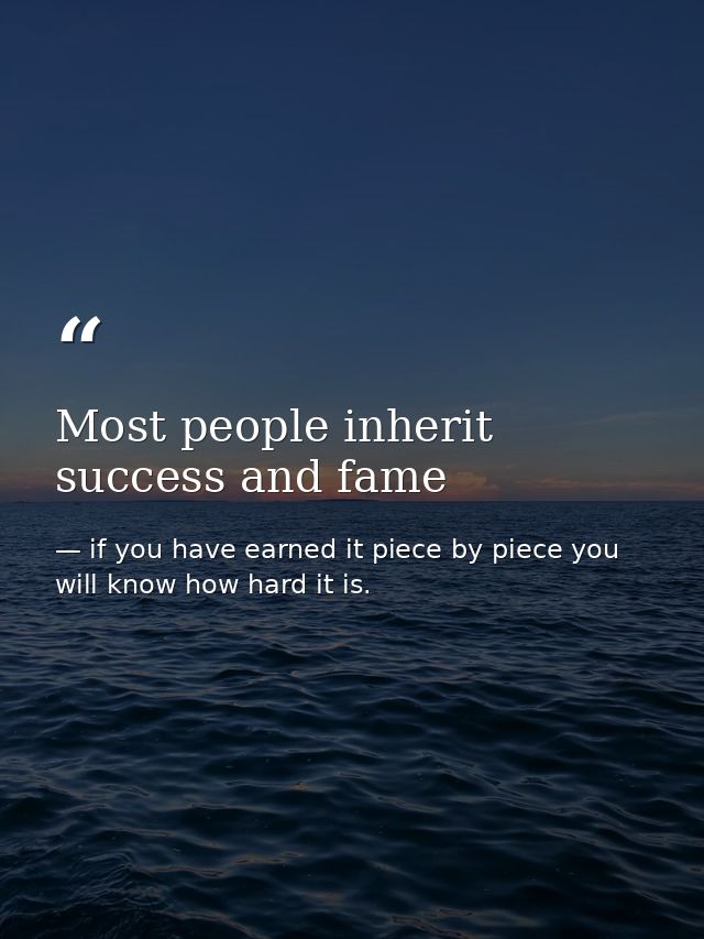 Most people inherit success and fame — if you have earned it piece by piece you will know how hard it is.