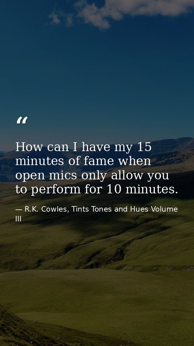 How can I have my 15 minutes of fame when open mics only allow you to perform for 10 minutes. — R.K. Cowles, Tints Tones and Hues Volume III