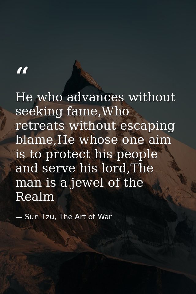 He who advances without seeking fame,Who retreats without escaping blame,He whose one aim is to protect his people and s — Sun Tzu, The Art of War