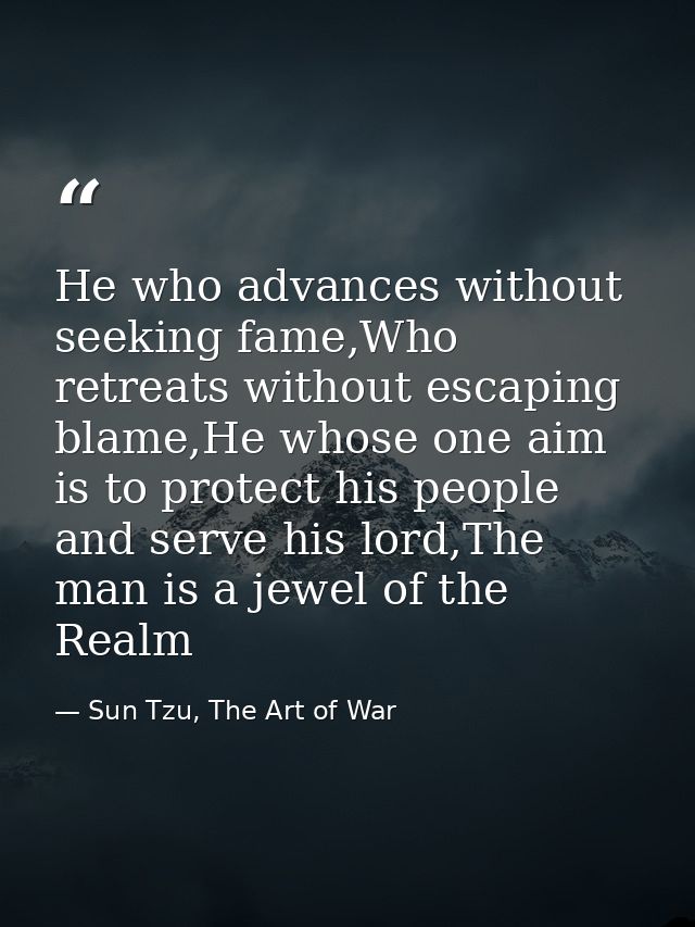 He who advances without seeking fame,Who retreats without escaping blame,He whose one aim is to protect his people and s — Sun Tzu, The Art of War