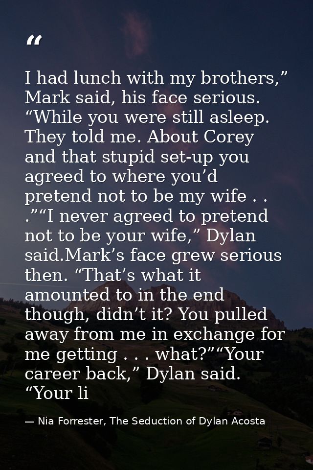I had lunch with my brothers,” Mark said, his face serious. “While you were still asleep. They told me. About Corey and  — Nia Forrester, The Seduction of Dylan Acosta
