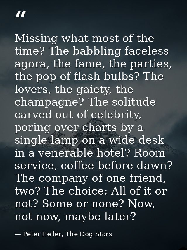 Missing what most of the time? The babbling faceless agora, the fame, the parties, the pop of flash bulbs? The lovers, t — Peter Heller, The Dog Stars