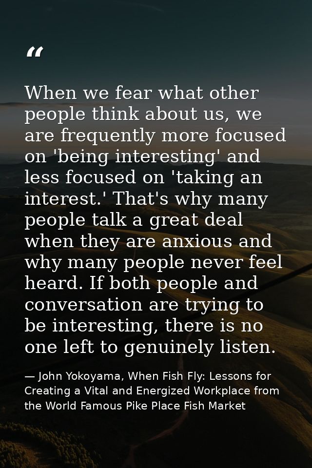 When we fear what other people think about us, we are frequently more focused on 'being interesting' and less focused on — John Yokoyama, When Fish Fly: Lessons for Creating a Vital and Energized Workplace from the World Famous Pike Place Fish Market