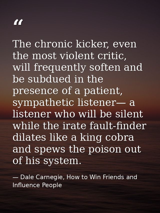 The chronic kicker, even the most violent critic, will frequently soften and be subdued in the presence of a patient, sy — Dale Carnegie, How to Win Friends and Influence People
