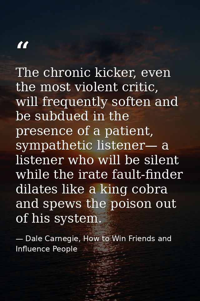 The chronic kicker, even the most violent critic, will frequently soften and be subdued in the presence of a patient, sy — Dale Carnegie, How to Win Friends and Influence People