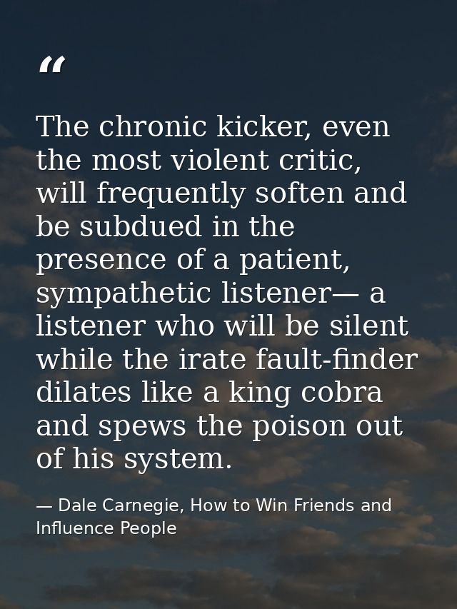 The chronic kicker, even the most violent critic, will frequently soften and be subdued in the presence of a patient, sy — Dale Carnegie, How to Win Friends and Influence People