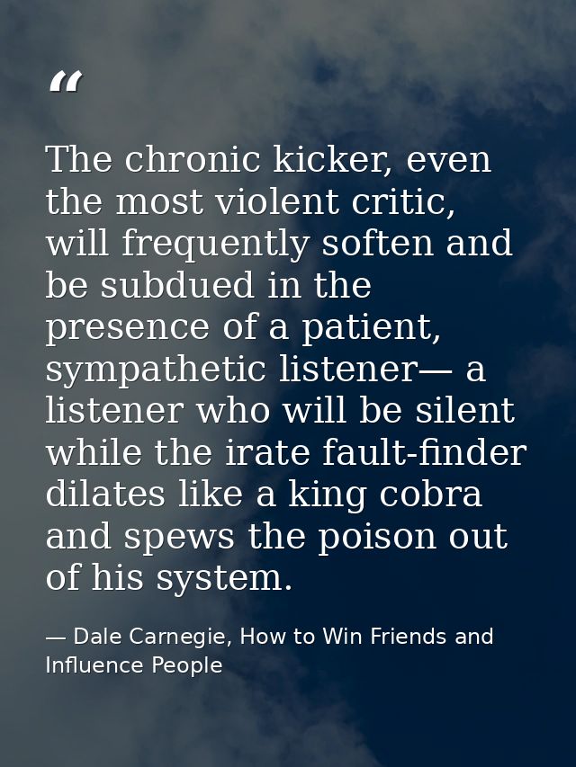 The chronic kicker, even the most violent critic, will frequently soften and be subdued in the presence of a patient, sy — Dale Carnegie, How to Win Friends and Influence People