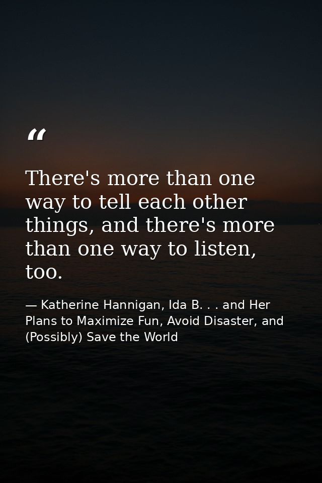 There's more than one way to tell each other things, and there's more than one way to listen, too. — Katherine Hannigan, Ida B. . . and Her Plans to Maximize Fun, Avoid Disaster, and (Possibly) Save the World
