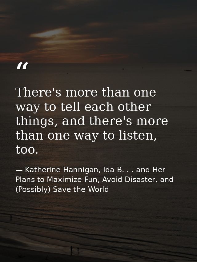 There's more than one way to tell each other things, and there's more than one way to listen, too. — Katherine Hannigan, Ida B. . . and Her Plans to Maximize Fun, Avoid Disaster, and (Possibly) Save the World