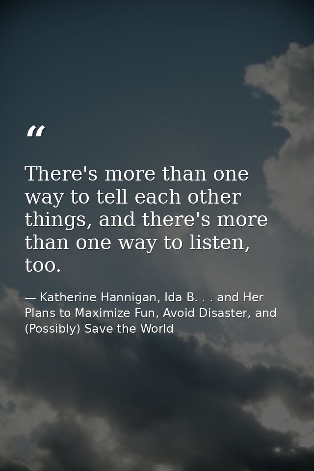 There's more than one way to tell each other things, and there's more than one way to listen, too. — Katherine Hannigan, Ida B. . . and Her Plans to Maximize Fun, Avoid Disaster, and (Possibly) Save the World