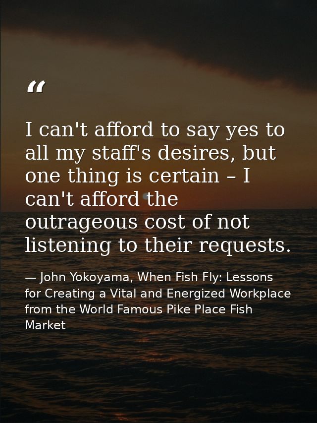 I can't afford to say yes to all my staff's desires, but one thing is certain – I can't afford the outrageous cost of no — John Yokoyama, When Fish Fly: Lessons for Creating a Vital and Energized Workplace from the World Famous Pike Place Fish Market